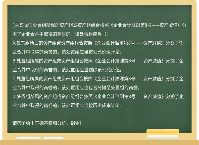 处置组所属的资产组或资产组组合按照《企业会计准则第8号——资产减值》分摊了企业合并中取得的商誉的，该处置组应当（)