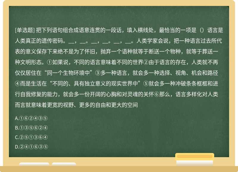 把下列语句组合成语意连贯的一段话，填入横线处，最恰当的一项是（）语言是人类真正的遗传密码。__，__。__，__。__，__。人类学家会说，把一种语言过去所代表的意义保存下来绝不是为了怀旧，抛弃一个语种就等于断送一个物种，就等于葬送一种文明形态。①如果说，不同的语言意味着不同的世界②由于语言的存在，人类就不再仅仅居住在“同一个生物环境中”③多一种语言，就会多一种选择、视角、机会和路径④而是生活在“不同的、具有独立意义的现实世界中”⑤就会多一种冲破条条框框和进行自我修复的能力，就会多一份开阔的心胸和对灵魂的关怀⑥那么，语言多样化对人类而言就意味着更宽的视野、更多的自由和更大的空间