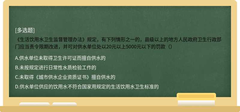 《生活饮用水卫生监督管理办法》规定，有下列情形之一的，县级以上的地方人民政府卫生行政部门应当责令限期改进，并可对供水单位处以20元以上5000元以下的罚款（）