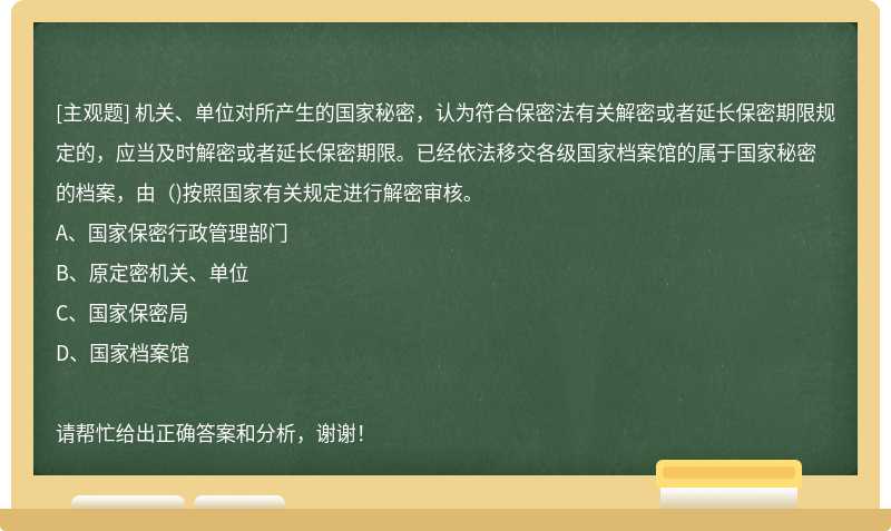 机关、单位对所产生的国家秘密，认为符合保密法有关解密或者延长保密期限规定的，应当及时解密或者延长保密期限。已经依法移交各级国家档案馆的属于国家秘密的档案，由（)按照国家有关规定进行解密审核。