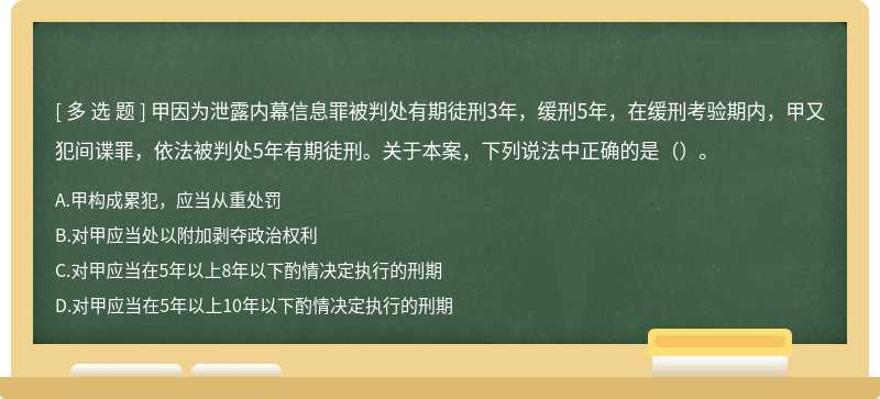 甲因为泄露内幕信息罪被判处有期徒刑3年，缓刑5年，在缓刑考验期内，甲又犯间谍罪，依法被判处5年有期徒刑。关于本案，下列说法中正确的是（）。