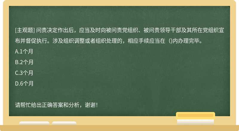 问责决定作出后，应当及时向被问责党组织、被问责领导干部及其所在党组织宣布并督促执行。涉及组织调整或者组织处理的，相应手续应当在（)内办理完毕。