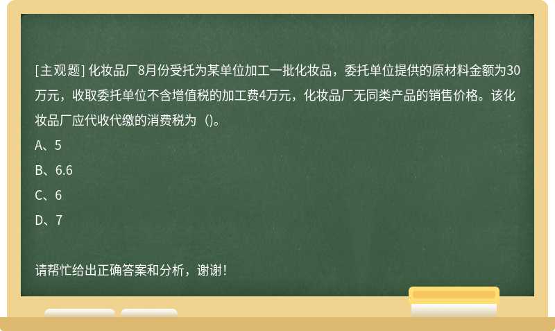 化妆品厂8月份受托为某单位加工一批化妆品，委托单位提供的原材料金额为30万元，收取委托单位不含增值税的加工费4万元，化妆品厂无同类产品的销售价格。该化妆品厂应代收代缴的消费税为（)。