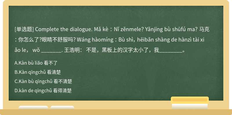 Complete the dialogue. Mǎ kè ： Nǐ zěnmele？ Yǎnjīng bù shūfú ma？ 马克： 你怎么了？眼睛不舒服吗？ Wáng hàomíng ： Bù shì， hēibǎn shàng de hànzì tài xiǎo le， wǒ _______. 王浩明： 不是，黑板上的汉字太小了，我________。