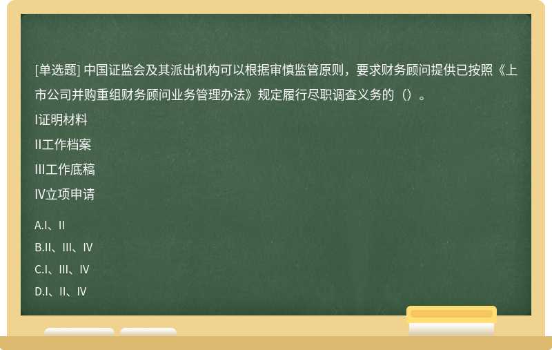 中国证监会及其派出机构可以根据审慎监管原则，要求财务顾问提供已按照《上市公司并购重组财务顾问业务管理办法》规定履行尽职调查义务的（）。I证明材料II工作档案III工作底稿IV立项申请