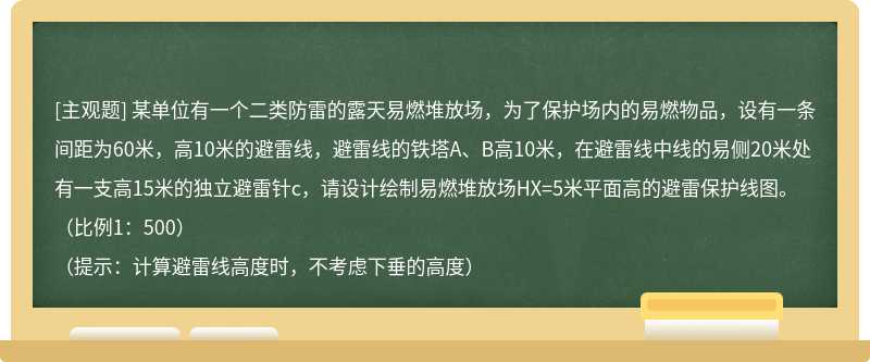 某单位有一个二类防雷的露天易燃堆放场，为了保护场内的易燃物品，设有一条间距为60米，高10米的避雷线，避雷线的铁塔A、B高10米，在避雷线中线的易侧20米处有一支高15米的独立避雷针c，请设计绘制易燃堆放场HX=5米平面高的避雷保护线图。（比例1：500）（提示：计算避雷线高度时，不考虑下垂的高度）