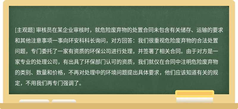 审核员在某企业审核时，就危险废弃物的处置合同未包含有关储存、运输的要求和其他注意事项一事向环安科科长询问，对方回答：我们很重视危险废弃物的合法处置问题，专门委托了一家有资质的环保公司进行处理，并签署了相关合同。由于对方是一家专业的处理公司，有出具了环保部门认可的资质，我们就仅在合同中注明危险废弃物的类别、数量和价格，不再对处理中的环境问题提出具体要求，他们应该知道有关的规定，不用我们再专门强调了。