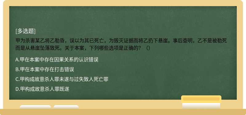 甲为杀害某乙将乙勒昏，误以为其已死亡，为毁灭证据而将乙扔下悬崖。事后查明，乙不是被勒死而是从悬崖坠落致死。关于本案，下列哪些选项是正确的？（）