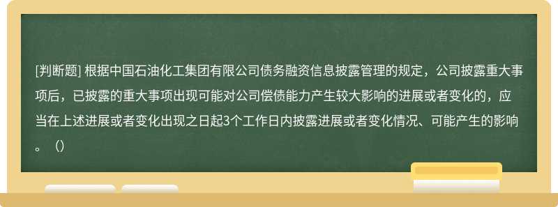 根据中国石油化工集团有限公司债务融资信息披露管理的规定，公司披露重大事项后，已披露的重大事项出现可能对公司偿债能力产生较大影响的进展或者变化的，应当在上述进展或者变化出现之日起3个工作日内披露进展或者变化情况、可能产生的影响。（）