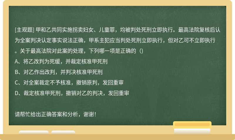 甲和乙共同实施拐卖妇女、儿童罪，均被判处死刑立即执行。最高法院复核后认为全案判决认定事实说法正确，甲系主犯应当判处死刑立即执行，但对乙可不立即执行。关于最高法院对此案的处理，下列哪一项是正确的（)