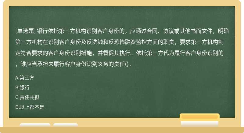 银行依托第三方机构识别客户身份的，应通过合同、协议或其他书面文件，明确第三方机构在识别客户身份及反洗钱和反恐怖融资监控方面的职责，要求第三方机构制定符合要求的客户身份识别措施，并督促其执行。依托第三方代为履行客户身份识别的，谁应当承担未履行客户身份识别义务的责任()。