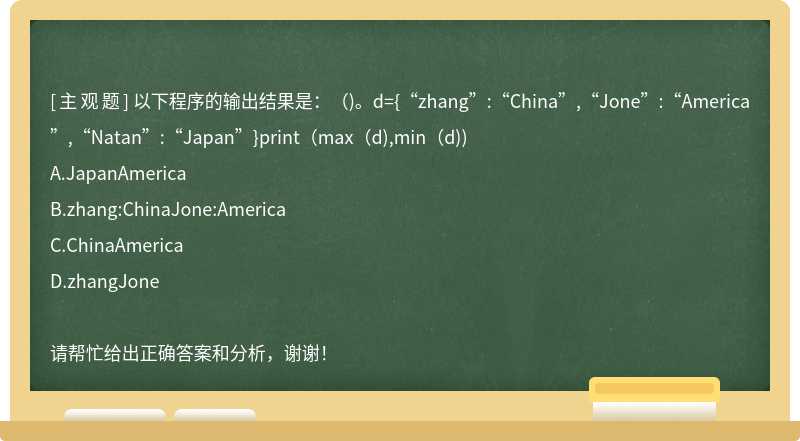 以下程序的输出结果是：（)。d={“zhang”:“China”,“Jone”:“America”,“Natan”:“Japan”}print（max（d),min（d))