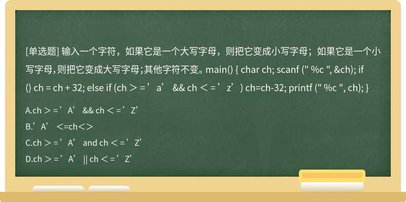 输入一个字符，如果它是一个大写字母，则把它变成小写字母；如果它是一个小写字母，则把它变成大写字母；其他字符不变。 main() { char ch; scanf (" %c ", &ch); if () ch = ch + 32; else if (ch ＞ = ’a’ && ch ＜ = ’z’) ch=ch-32; printf (" %c ", ch); }