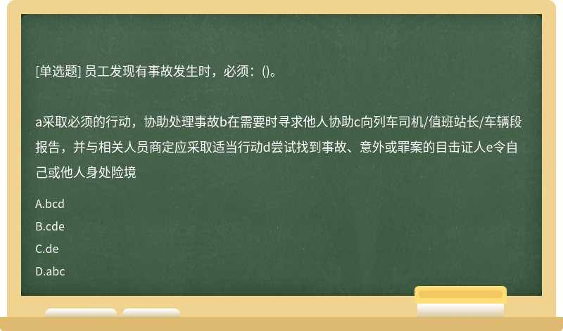 员工发现有事故发生时，必须：()。a采取必须的行动，协助处理事故b在需要时寻求他人协助c向列车司机/值班站长/车辆段报告，并与相关人员商定应采取适当行动d尝试找到事故、意外或罪案的目击证人e令自己或他人身处险境