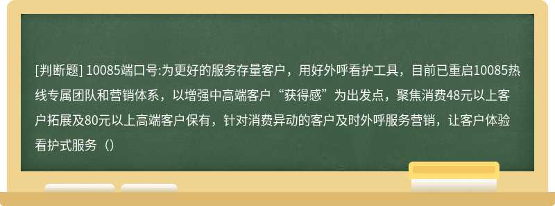 10085端口号:为更好的服务存量客户，用好外呼看护工具，目前已重启10085热线专属团队和营销体系，以增强中高端客户“获得感”为出发点，聚焦消费48元以上客户拓展及80元以上高端客户保有，针对消费异动的客户及时外呼服务营销，让客户体验看护式服务（）