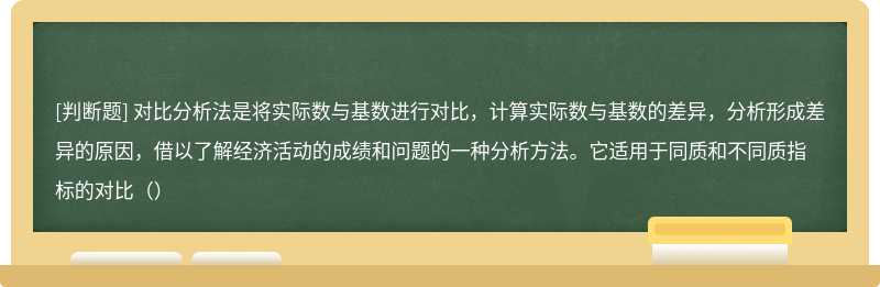 对比分析法是将实际数与基数进行对比，计算实际数与基数的差异，分析形成差异的原因，借以了解经济活动的成绩和问题的一种分析方法。它适用于同质和不同质指标的对比（）