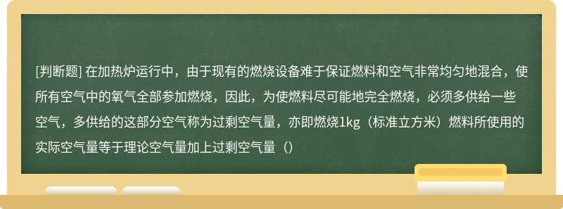 在加热炉运行中，由于现有的燃烧设备难于保证燃料和空气非常均匀地混合，使所有空气中的氧气全部参加燃烧，因此，为使燃料尽可能地完全燃烧，必须多供给一些空气，多供给的这部分空气称为过剩空气量，亦即燃烧1kg（标准立方米）燃料所使用的实际空气量等于理论空气量加上过剩空气量（）