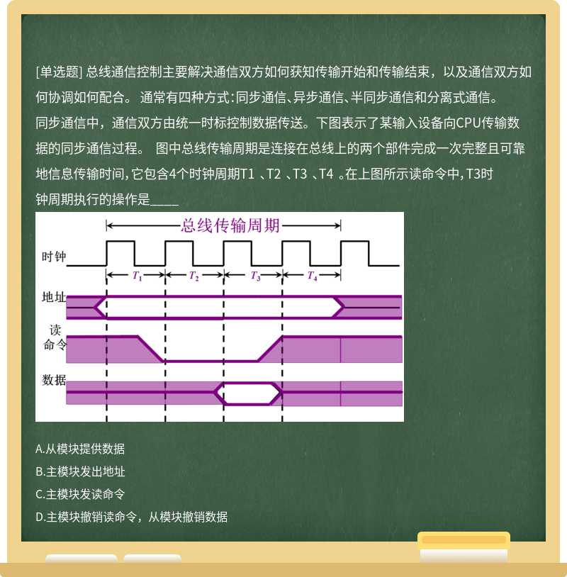 总线通信控制主要解决通信双方如何获知传输开始和传输结束，以及通信双方如何协调如何配合。 通常有四种方式：同步通信、异步通信、半同步通信和分离式通信。 同步通信中，通信双方由统一时标控制数据传送。下图表示了某输入设备向CPU传输数据的同步通信过程。 图中总线传输周期是连接在总线上的两个部件完成一次完整且可靠地信息传输时间，它包含4个时钟周期T1 、T2 、T3 、T4 。在上图所示读命令中，T3时钟周期执行的操作是____ 