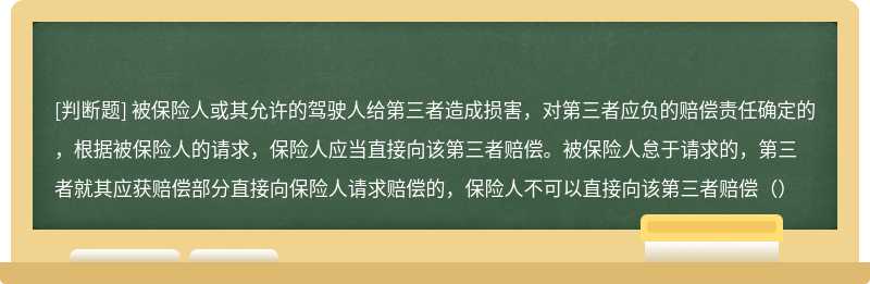 被保险人或其允许的驾驶人给第三者造成损害，对第三者应负的赔偿责任确定的，根据被保险人的请求，保险人应当直接向该第三者赔偿。被保险人怠于请求的，第三者就其应获赔偿部分直接向保险人请求赔偿的，保险人不可以直接向该第三者赔偿（）