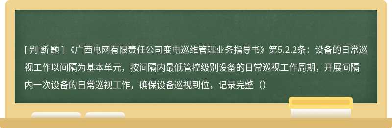 《广西电网有限责任公司变电巡维管理业务指导书》第5.2.2条：设备的日常巡视工作以间隔为基本单元，按间隔内最低管控级别设备的日常巡视工作周期，开展间隔内一次设备的日常巡视工作，确保设备巡视到位，记录完整（）