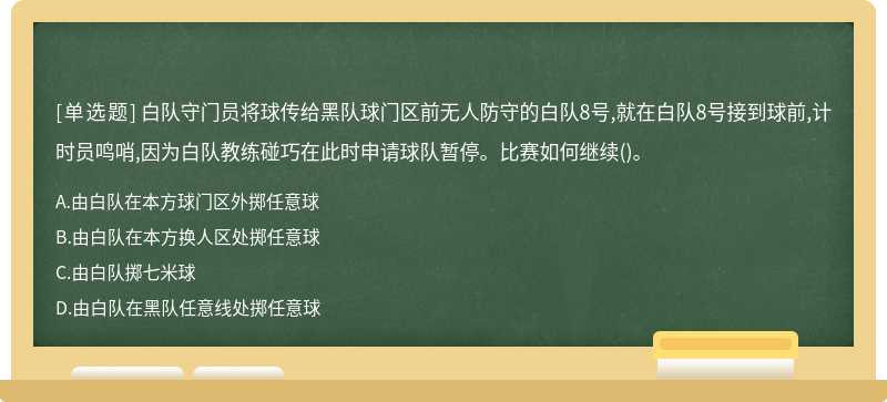 白队守门员将球传给黑队球门区前无人防守的白队8号,就在白队8号接到球前,计时员鸣哨,因为白队教练碰巧在此时申请球队暂停。比赛如何继续()。