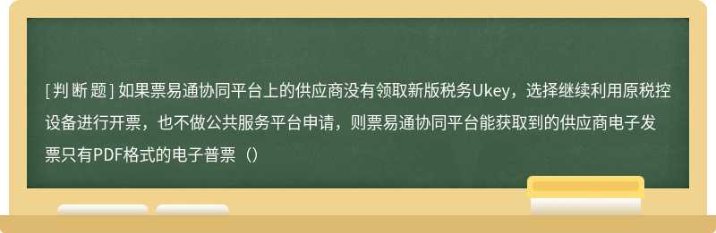 如果票易通协同平台上的供应商没有领取新版税务Ukey，选择继续利用原税控设备进行开票，也不做公共服务平台申请，则票易通协同平台能获取到的供应商电子发票只有PDF格式的电子普票（）