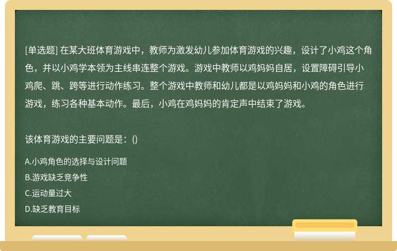 在某大班体育游戏中，教师为激发幼儿参加体育游戏的兴趣，设计了小鸡这个角色，并以小鸡学本领为主线串连整个游戏。游戏中教师以鸡妈妈自居，设置障碍引导小鸡爬、跳、跨等进行动作练习。整个游戏中教师和幼儿都是以鸡妈妈和小鸡的角色进行游戏，练习各种基本动作。最后，小鸡在鸡妈妈的肯定声中结束了游戏。该体育游戏的主要问题是：()