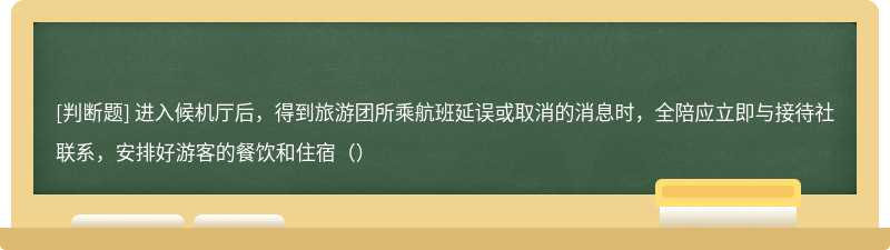 进入候机厅后，得到旅游团所乘航班延误或取消的消息时，全陪应立即与接待社联系，安排好游客的餐饮和住宿（）