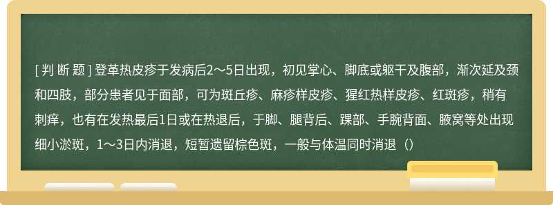 登革热皮疹于发病后2～5日出现，初见掌心、脚底或躯干及腹部，渐次延及颈和四肢，部分患者见于面部，可为斑丘疹、麻疹样皮疹、猩红热样皮疹、红斑疹，稍有刺痒，也有在发热最后1日或在热退后，于脚、腿背后、踝部、手腕背面、腋窝等处出现细小淤斑，1～3日内消退，短暂遗留棕色斑，一般与体温同时消退（）