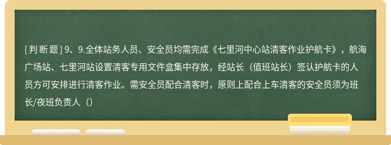 9、9.全体站务人员、安全员均需完成《七里河中心站清客作业护航卡》，航海广场站、七里河站设置清客专用文件盒集中存放，经站长（值班站长）签认护航卡的人员方可安排进行清客作业。需安全员配合清客时，原则上配合上车清客的安全员须为班长/夜班负责人（）