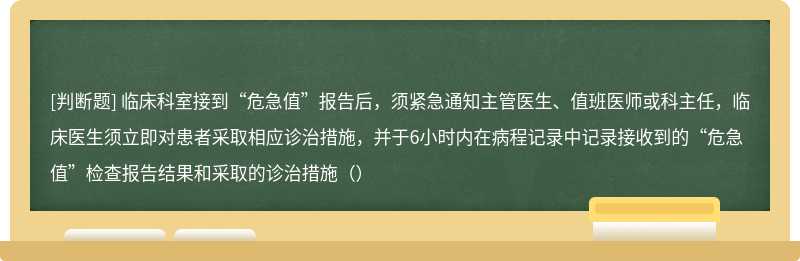 临床科室接到“危急值”报告后，须紧急通知主管医生、值班医师或科主任，临床医生须立即对患者采取相应诊治措施，并于6小时内在病程记录中记录接收到的“危急值”检查报告结果和采取的诊治措施（）