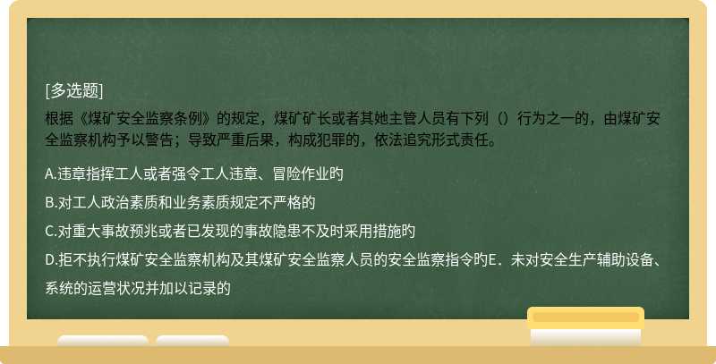 根据《煤矿安全监察条例》的规定，煤矿矿长或者其她主管人员有下列（）行为之一的，由煤矿安全监察机构予以警告；导致严重后果，构成犯罪的，依法追究形式责任。