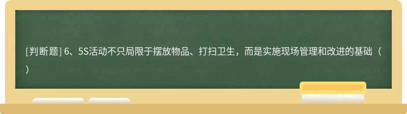 6、5S活动不只局限于摆放物品、打扫卫生，而是实施现场管理和改进的基础（）