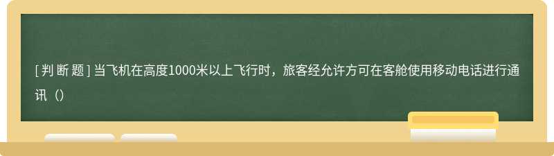 当飞机在高度1000米以上飞行时，旅客经允许方可在客舱使用移动电话进行通讯（）