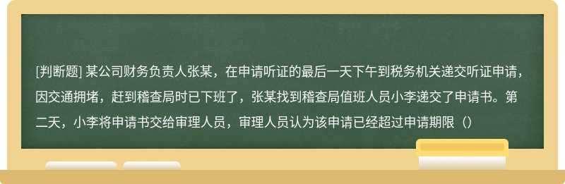 某公司财务负责人张某，在申请听证的最后一天下午到税务机关递交听证申请，因交通拥堵，赶到稽查局时已下班了，张某找到稽查局值班人员小李递交了申请书。第二天，小李将申请书交给审理人员，审理人员认为该申请已经超过申请期限（）