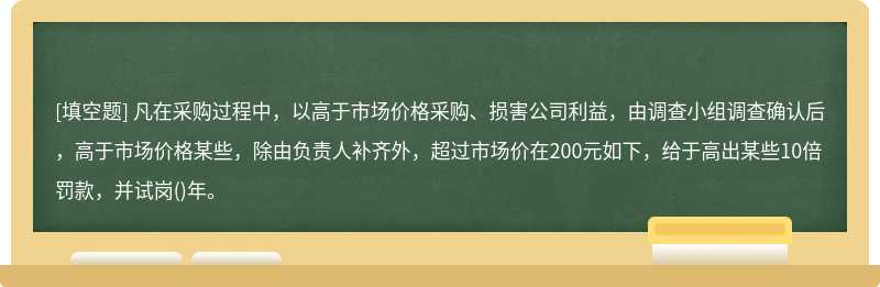 凡在采购过程中，以高于市场价格采购、损害公司利益，由调查小组调查确认后，高于市场价格某些，除由负责人补齐外，超过市场价在200元如下，给于高出某些10倍罚款，并试岗()年。