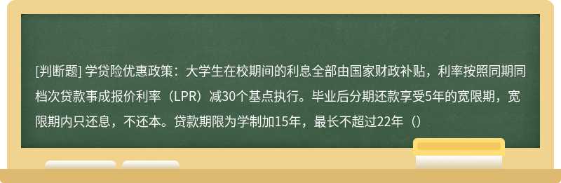 学贷险优惠政策：大学生在校期间的利息全部由国家财政补贴，利率按照同期同档次贷款事成报价利率（LPR）减30个基点执行。毕业后分期还款享受5年的宽限期，宽限期内只还息，不还本。贷款期限为学制加15年，最长不超过22年（）