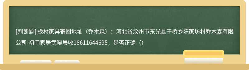 板材家具寄回地址（乔木森）：河北省沧州市东光县于桥乡陈家坊村乔木森有限公司-初间家居武晓晨收18611644695，是否正确（）