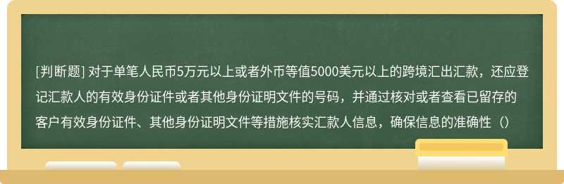 对于单笔人民币5万元以上或者外币等值5000美元以上的跨境汇出汇款，还应登记汇款人的有效身份证件或者其他身份证明文件的号码，并通过核对或者查看已留存的客户有效身份证件、其他身份证明文件等措施核实汇款人信息，确保信息的准确性（）