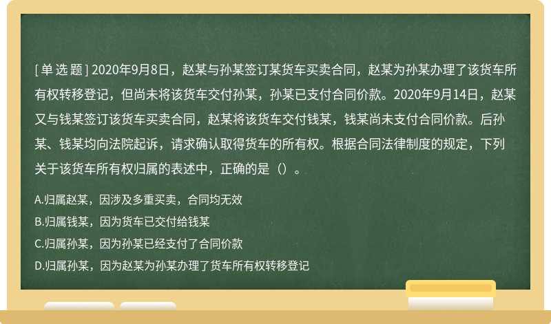 2020年9月8日，赵某与孙某签订某货车买卖合同，赵某为孙某办理了该货车所有权转移登记，但尚未将该货车交付孙某，孙某已支付合同价款。2020年9月14日，赵某又与钱某签订该货车买卖合同，赵某将该货车交付钱某，钱某尚未支付合同价款。后孙某、钱某均向法院起诉，请求确认取得货车的所有权。根据合同法律制度的规定，下列关于该货车所有权归属的表述中，正确的是（）。