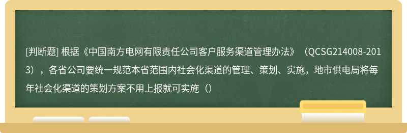 根据《中国南方电网有限责任公司客户服务渠道管理办法》（QCSG214008-2013），各省公司要统一规范本省范围内社会化渠道的管理、策划、实施，地市供电局将每年社会化渠道的策划方案不用上报就可实施（）