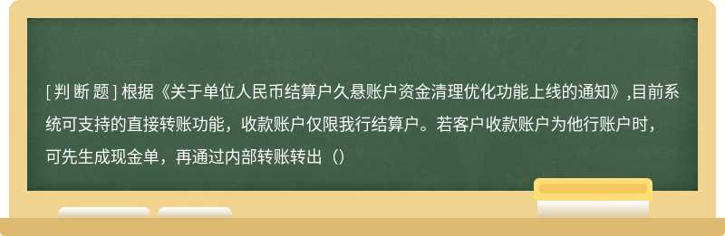 根据《关于单位人民币结算户久悬账户资金清理优化功能上线的通知》,目前系统可支持的直接转账功能，收款账户仅限我行结算户。若客户收款账户为他行账户时，可先生成现金单，再通过内部转账转出（）