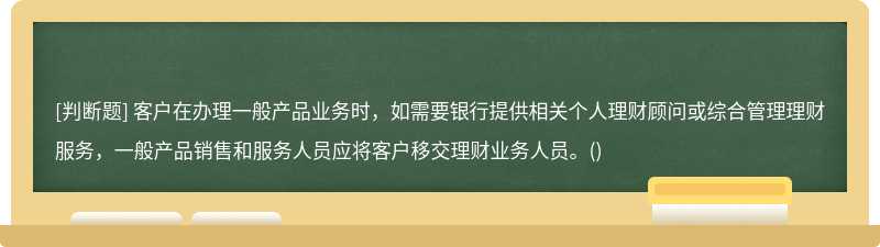 客户在办理一般产品业务时，如需要银行提供相关个人理财顾问或综合管理理财服务，一般产品销售和服务人员应将客户移交理财业务人员。()