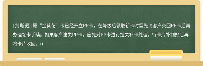 原“金葵花”卡已经开立PP卡，在降级后领取新卡时需先请客户交回PP卡后再办理领卡手续。如果客户遗失PP卡，应先对PP卡进行挂失补卡处理，待卡片补制好后再将卡片收回。()