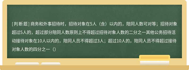 商务和外事招待时，招待对象在5人（含）以内的，陪同人数可对等；招待对象超过5人的，超过部分陪同人数原则上不得超过招待对象人数的二分之一其他公务招待活动接待对象在10人以内的，陪同人员不得超过3人；超过10人的，陪同人员不得超过接待对象人数的四分之一（）