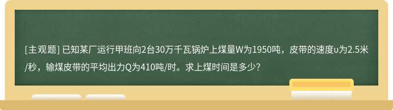 已知某厂运行甲班向2台30万千瓦锅炉上煤量W为1950吨，皮带的速度υ为2.5米/秒，输煤皮带的平均出力Q为410吨/时。求上煤时间是多少？