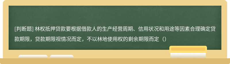 林权抵押贷款要根据借款人的生产经营周期、信用状况和用途等因素合理确定贷款期限，贷款期限视情况而定，不以林地使用权的剩余期限而定（）