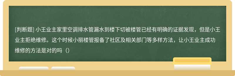 小王业主家里空调排水管漏水到楼下切被楼管已经有明确的证据发现，但是小王业主拒绝维修。这个时候小丽楼管报备了社区及相关部门等多样方法，让小王业主成功维修的方法是对的吗（）