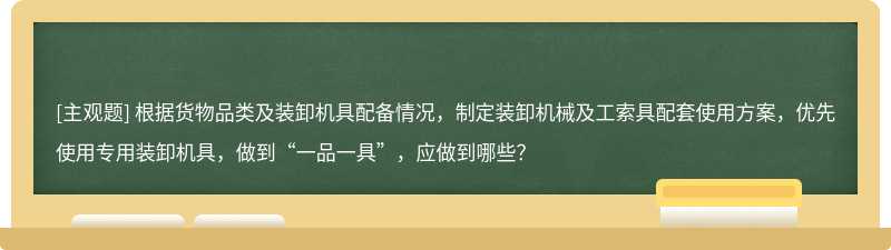 根据货物品类及装卸机具配备情况，制定装卸机械及工索具配套使用方案，优先使用专用装卸机具，做到“一品一具”，应做到哪些？