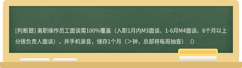 离职操作员工面谈需100%覆盖（入职1月内M3面谈、1-6月M4面谈、6个月以上分拨负责人面谈），并手机录音，储存1个月（＞钟，总部将每周抽查）（）